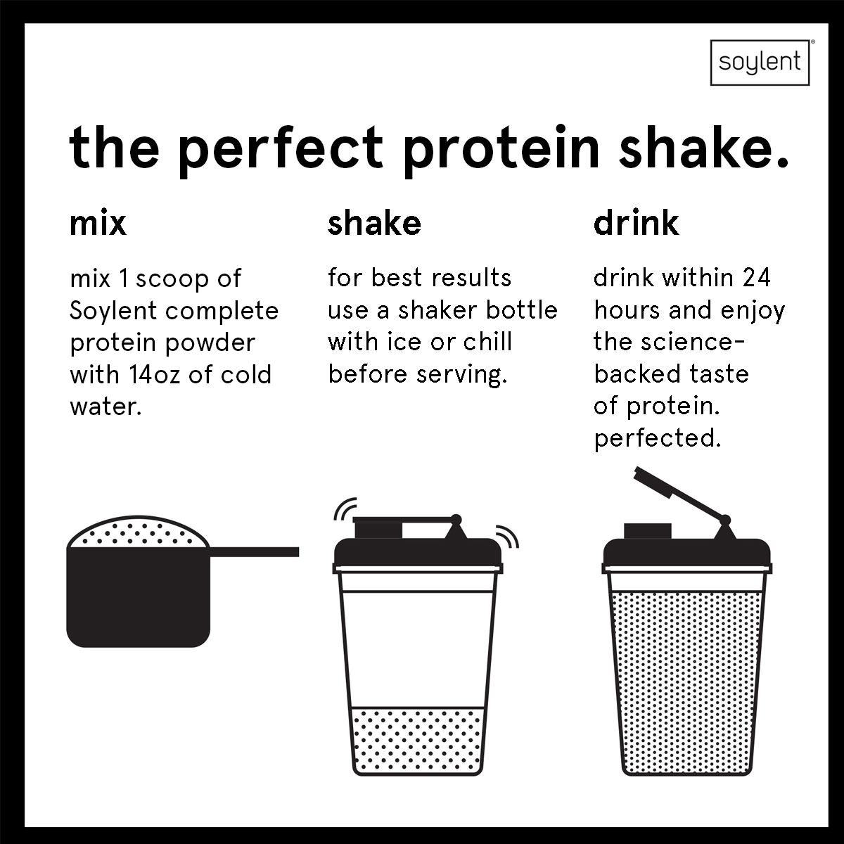 How to mix a Soylent complete protein shake: Mix 1 scoop powder with 14oz of cold water.